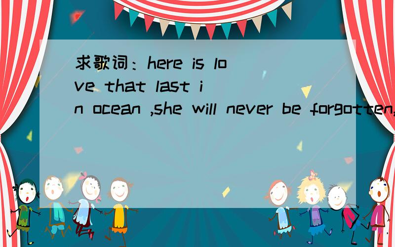 求歌词：here is love that last in ocean ,she will never be forgotten,here is love will now and ever