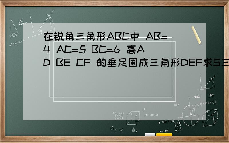 在锐角三角形ABC中 AB=4 AC=5 BC=6 高AD BE CF 的垂足围成三角形DEF求S三角形DEF：S三角形ABC的值是高不是中点。