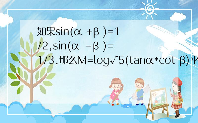如果sin(α +β )=1/2,sin(α -β )=1/3,那么M=log√5(tanα*cot β)平方=