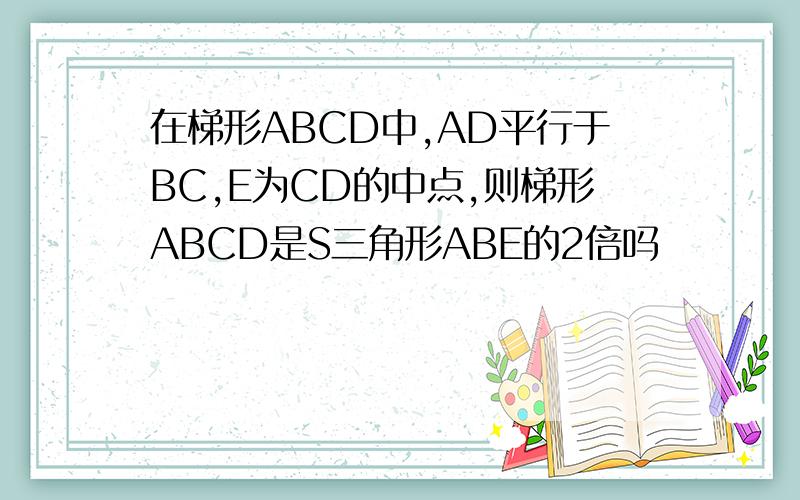 在梯形ABCD中,AD平行于BC,E为CD的中点,则梯形ABCD是S三角形ABE的2倍吗