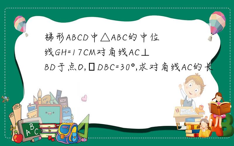 梯形ABCD中△ABC的中位线GH=17CM对角线AC⊥BD于点O,ㄥDBC=30°,求对角线AC的长