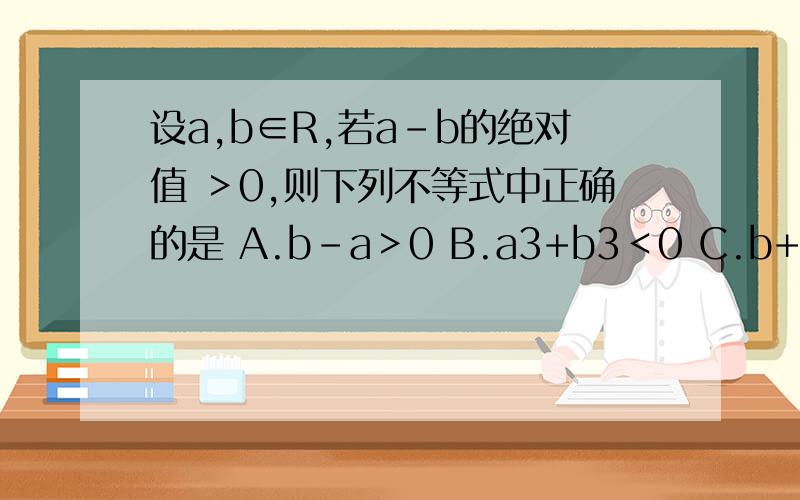 设a,b∈R,若a-b的绝对值 ＞0,则下列不等式中正确的是 A.b-a＞0 B.a3+b3＜0 C.b+a＞0 D.a2-b2＜0为什么要加上a,b∈R只回答这个问题