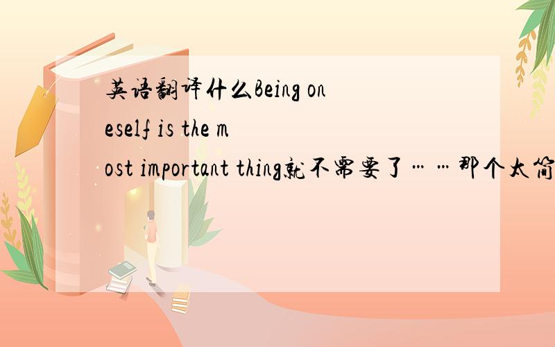 英语翻译什么Being oneself is the most important thing就不需要了……那个太简单……需要英语水平大学的.