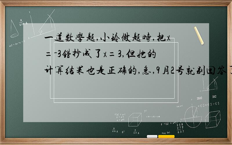 一道数学题,小玲做题时,把x=-3错抄成了x=3,但她的计算结果也是正确的,急,9月2号就别回答了x=-3“,小玲做题时,把x=-3错抄成了x=3,但她的计算结果也是正确的