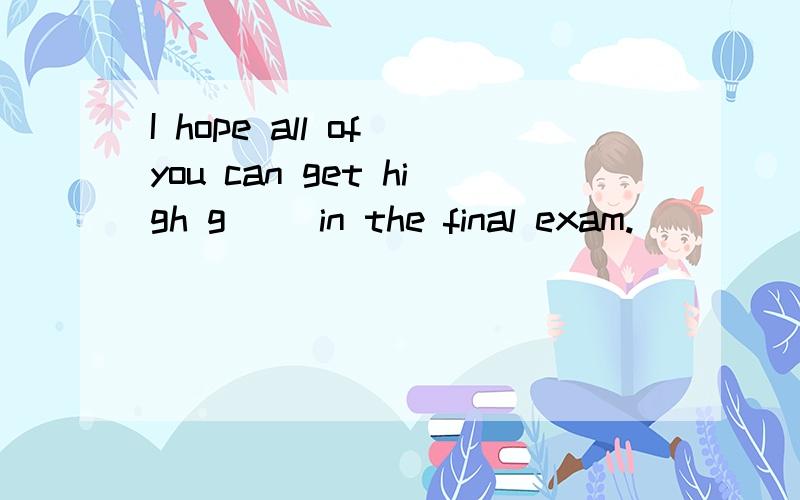 I hope all of you can get high g__ in the final exam.