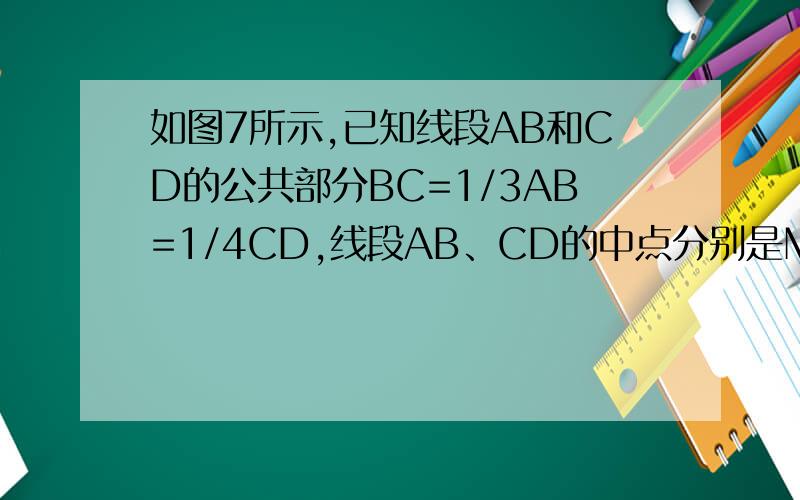 如图7所示,已知线段AB和CD的公共部分BC=1/3AB=1/4CD,线段AB、CD的中点分别是M、N,且MN=10cm,求AB和CD的