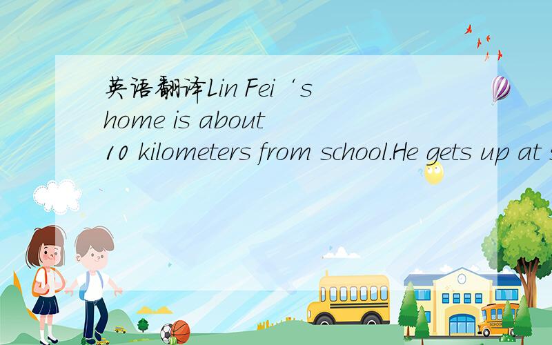 英语翻译Lin Fei‘s home is about 10 kilometers from school.He gets up at six o’clock every day ,showers and has a quick breakfas.Then he leaves for school at around six thirsty.First,he rides his bicycle to the bus station.That takes about ten