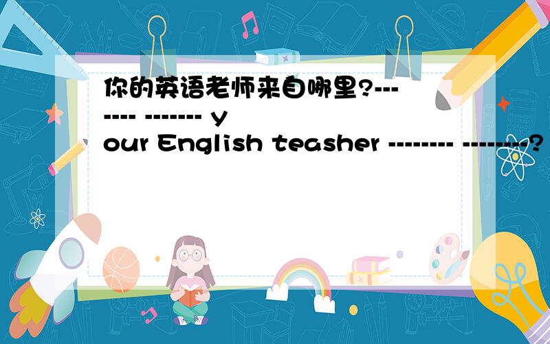你的英语老师来自哪里?------- ------- your English teasher -------- --------?
