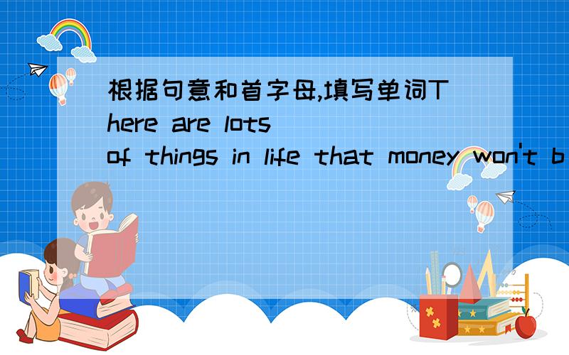 根据句意和首字母,填写单词There are lots of things in life that money won't b_.