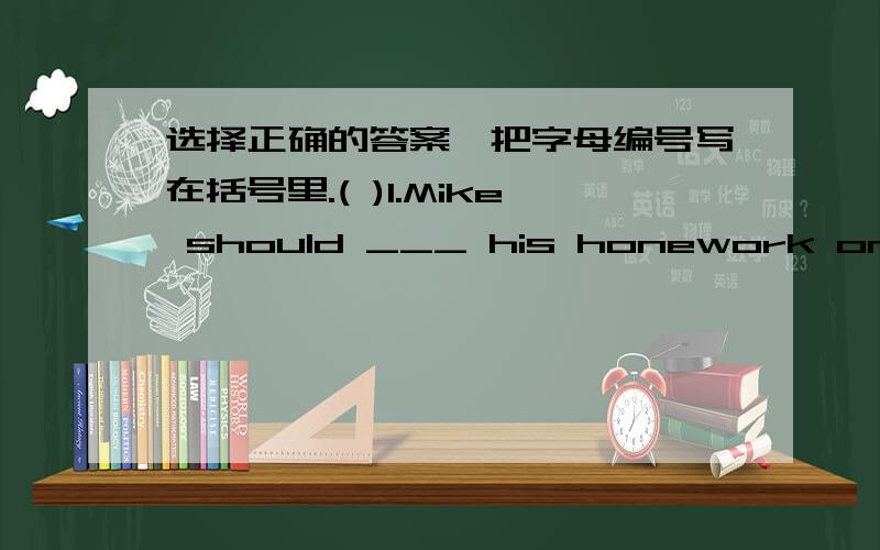 选择正确的答案,把字母编号写在括号里.( )1.Mike should ___ his honework on tine every day.A.hand in B.hands in C.handing in( )2.Don't ___ about Tom's study.A.worries B.worried C.worry( )3.Mr Li is never late ___ work.A.for B.to C.go to