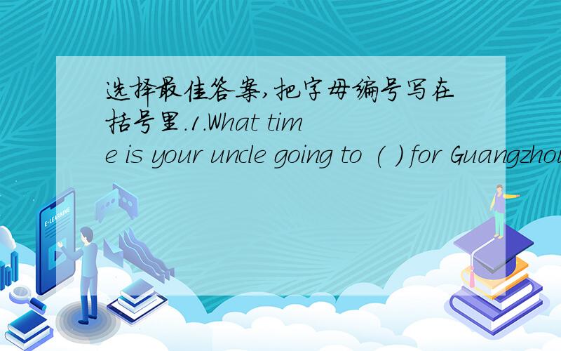 选择最佳答案,把字母编号写在括号里.1.What time is your uncle going to ( ) for Guangzhou?A.go B.leave C.come