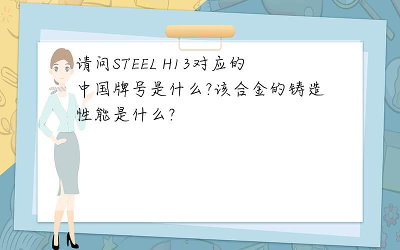 请问STEEL H13对应的中国牌号是什么?该合金的铸造性能是什么?
