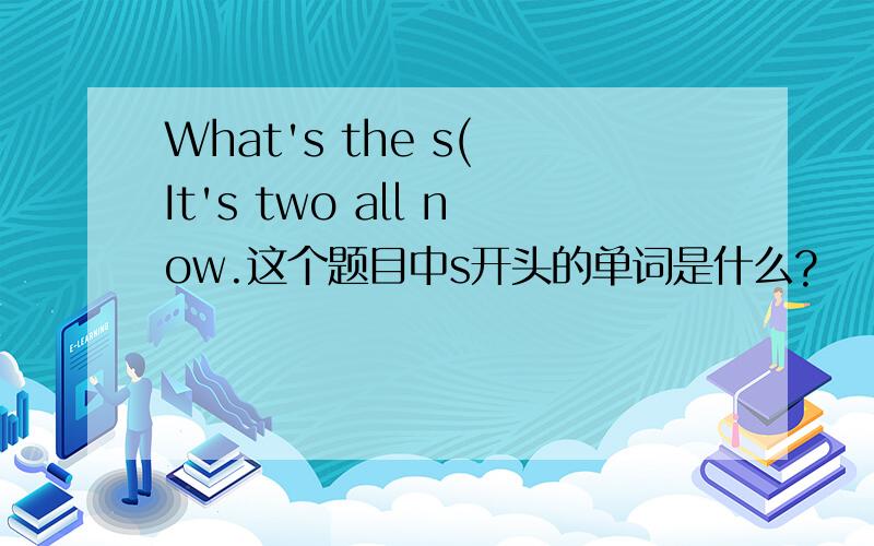 What's the s( It's two all now.这个题目中s开头的单词是什么?