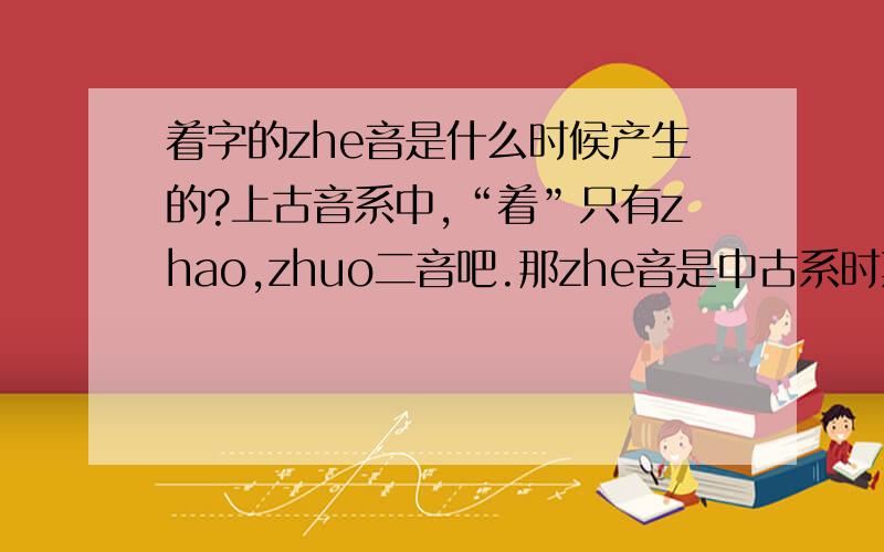 着字的zhe音是什么时候产生的?上古音系中,“着”只有zhao,zhuo二音吧.那zhe音是中古系时期产生的么?