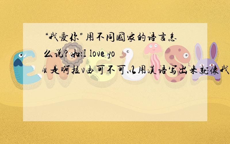 “我爱你”用不同国家的语言怎么说?如：I love you 是啊拉v由可不可以用汉语写出来就像我举的例子一样，你们这样写我不懂啊