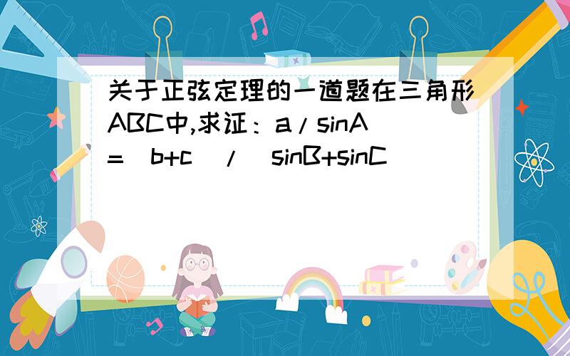 关于正弦定理的一道题在三角形ABC中,求证：a/sinA=（b+c）/（sinB+sinC）
