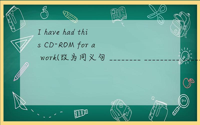 I have had this CD-ROM for a work(改为同义句 ________ _________ ________ a week ________ I_________I have had this CD-ROM for  a work(改为同义句   ________ _________ ________ a week ________ I_________ this CD-ROM