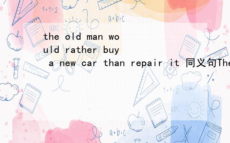 the old man would rather buy a new car than repair it 同义句The old man ___ ___ a new car___ ___ ___ it .