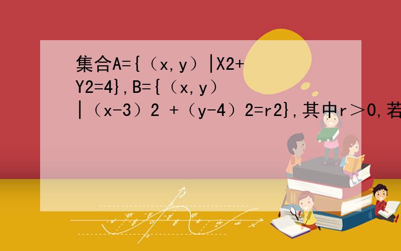 集合A={（x,y）|X2+Y2=4},B={（x,y）|（x-3）2 +（y-4）2=r2},其中r＞0,若A并B中有且仅有一个元素则r值