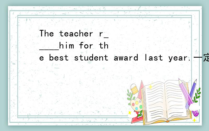 The teacher r_____him for the best student award last year.一定要帮我啊!