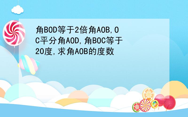 角BOD等于2倍角AOB,OC平分角AOD,角BOC等于20度,求角AOB的度数