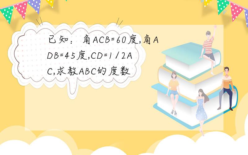 已知：角ACB=60度,角ADB=45度,CD=1/2AC,求教ABC的度数