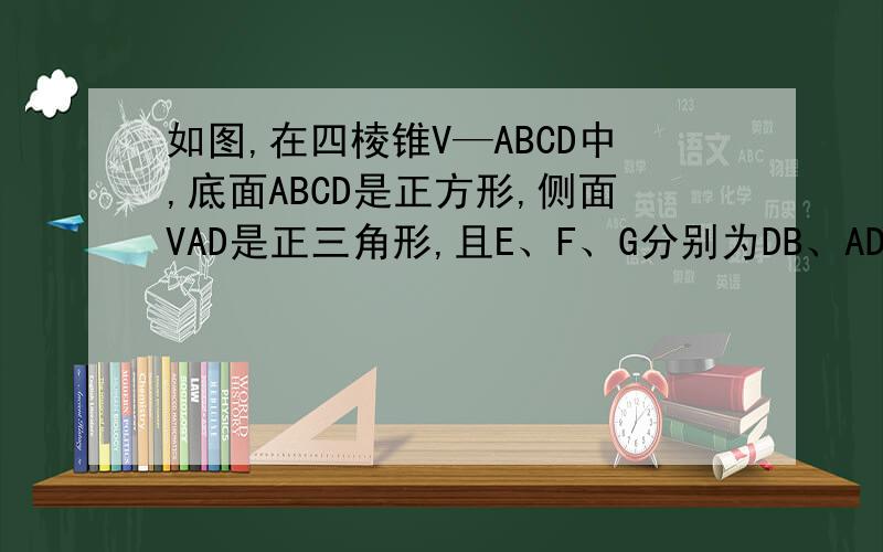 如图,在四棱锥V—ABCD中,底面ABCD是正方形,侧面VAD是正三角形,且E、F、G分别为DB、AD中点,补充如下VG⊥平面ABCD.①求证：EF平行平面VBC ②求证：AB⊥平面VAD