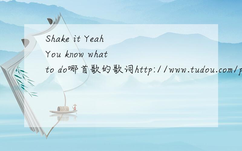 Shake it Yeah You know what to do哪首歌的歌词http://www.tudou.com/programs/view/59NkzcTqzG8/?fr=rec1  就是这个连接的音乐,求大神,帮忙查找一下被,小民在这谢过了.