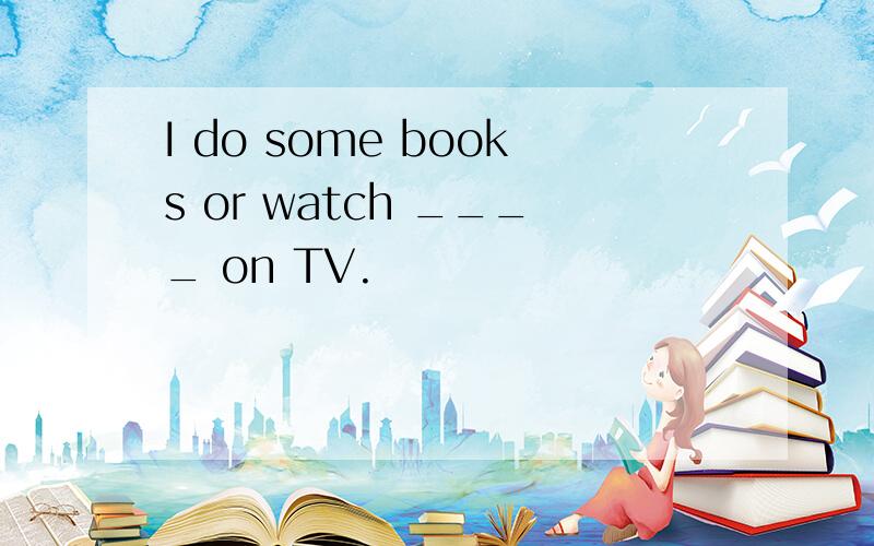 I do some books or watch ____ on TV.