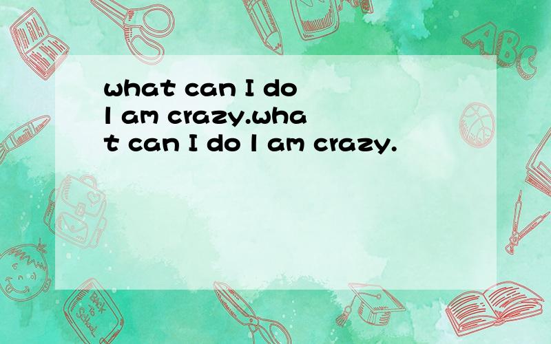 what can I do l am crazy.what can I do l am crazy.