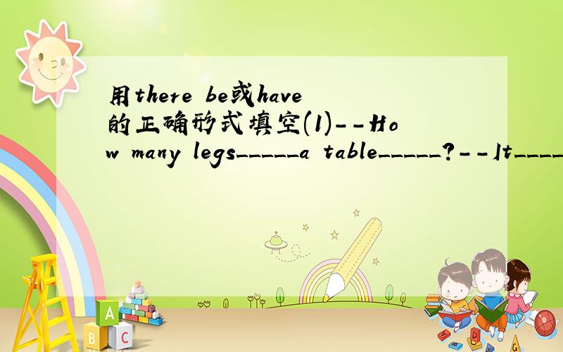 用there be或have的正确形式填空(1)--How many legs_____a table_____?--It_____four.(2)--What's in your bedroom?--_____a bed,a desk and some chairs.(3)Look!The clocks_____round faces and on the facas_____there legs.(4)The tall building_____25 fl