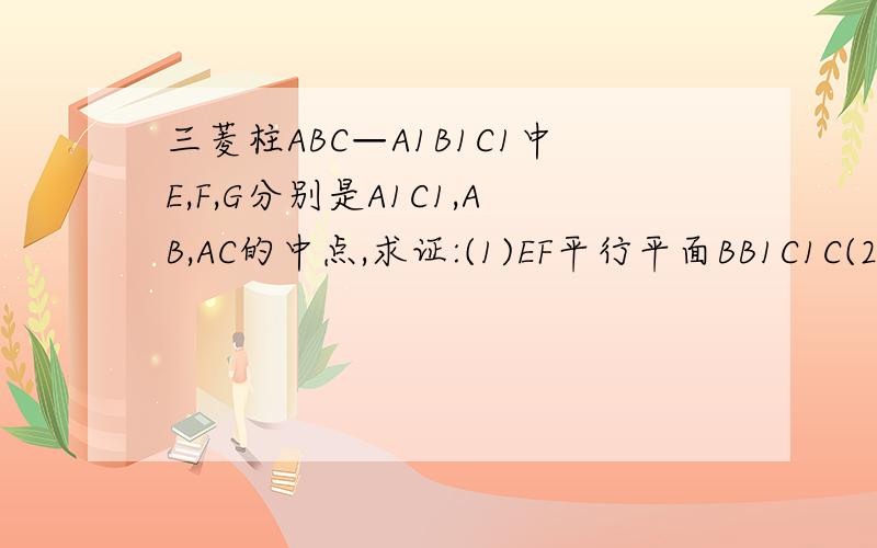 三菱柱ABC—A1B1C1中E,F,G分别是A1C1,AB,AC的中点,求证:(1)EF平行平面BB1C1C(2)平面EFG平行平面BB1C1C求附图