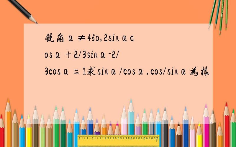 锐角α≠45o,2sinαcosα+2/3sinα-2/3cosα=1求sinα/cosα,cos/sinα为根