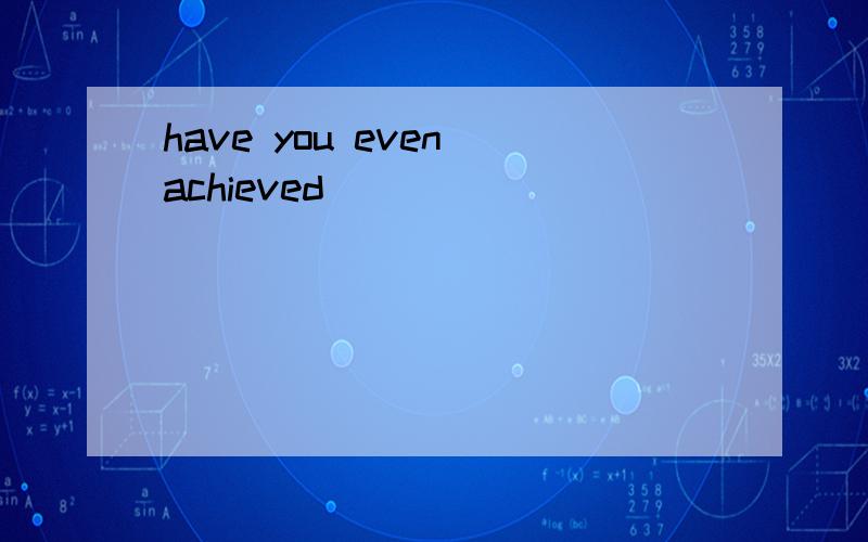have you even achieved