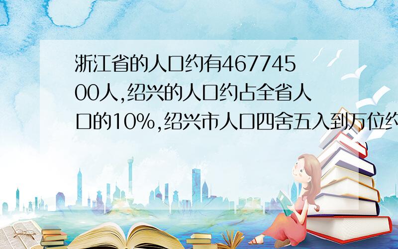浙江省的人口约有46774500人,绍兴的人口约占全省人口的10%,绍兴市人口四舍五入到万位约是（）万人?