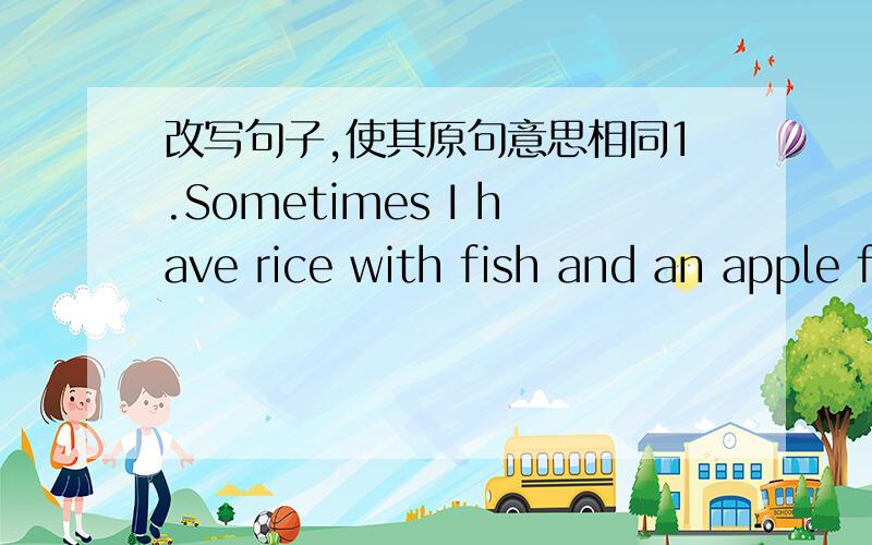 改写句子,使其原句意思相同1.Sometimes I have rice with fish and an apple for lunch.Sometimes I________ rice with fish and an apple _______ lunch.