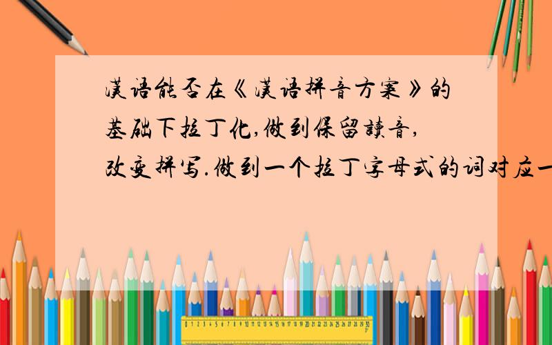 汉语能否在《汉语拼音方案》的基础下拉丁化,做到保留读音,改变拼写.做到一个拉丁字母式的词对应一个汉字呢.可以和汉字并存的、