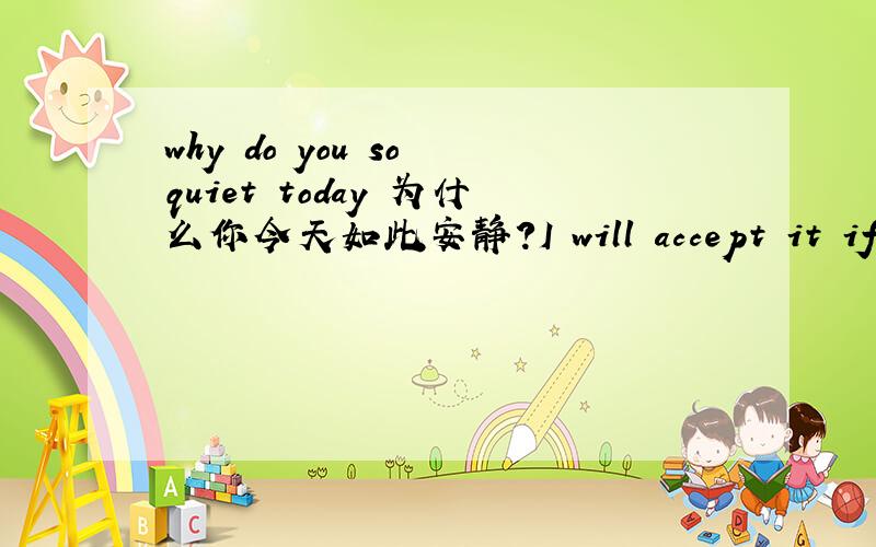 why do you so quiet today 为什么你今天如此安静?I will accept it if you could give me!如果你愿意给我的话我会欣然接受的.please take easy if you want to occupy his attention!放轻松 如果你想吸引他注意的话.I have to