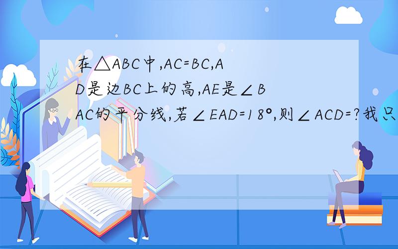 在△ABC中,AC=BC,AD是边BC上的高,AE是∠BAC的平分线,若∠EAD=18°,则∠ACD=?我只知道有两个答案,要过