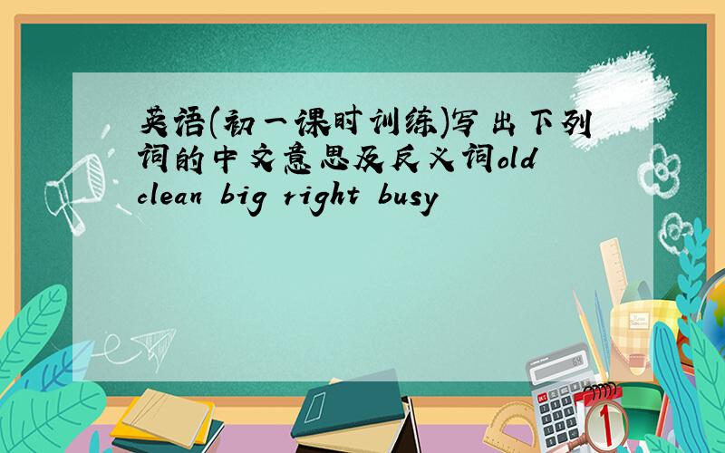 英语(初一课时训练)写出下列词的中文意思及反义词old clean big right busy