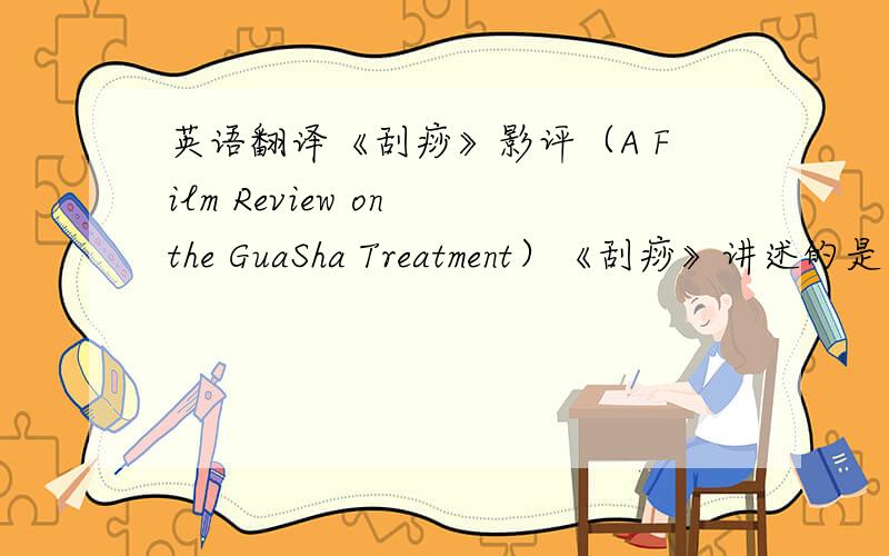 英语翻译《刮痧》影评（A Film Review on the GuaSha Treatment）《刮痧》讲述的是由于刮痧这一传统的中医疗法不为美国人所理解和认同给一个中国家庭带来的悲剧故事.影片反映了亲情至上的中国