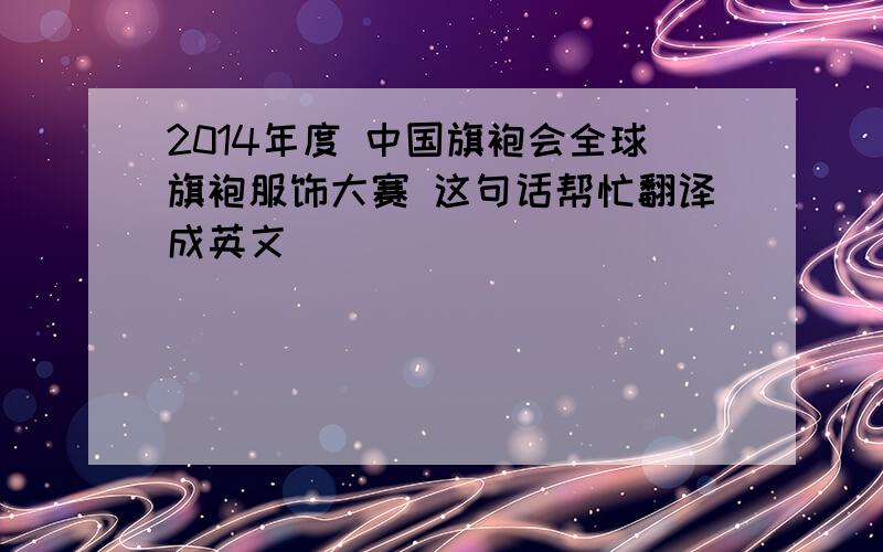 2014年度 中国旗袍会全球旗袍服饰大赛 这句话帮忙翻译成英文