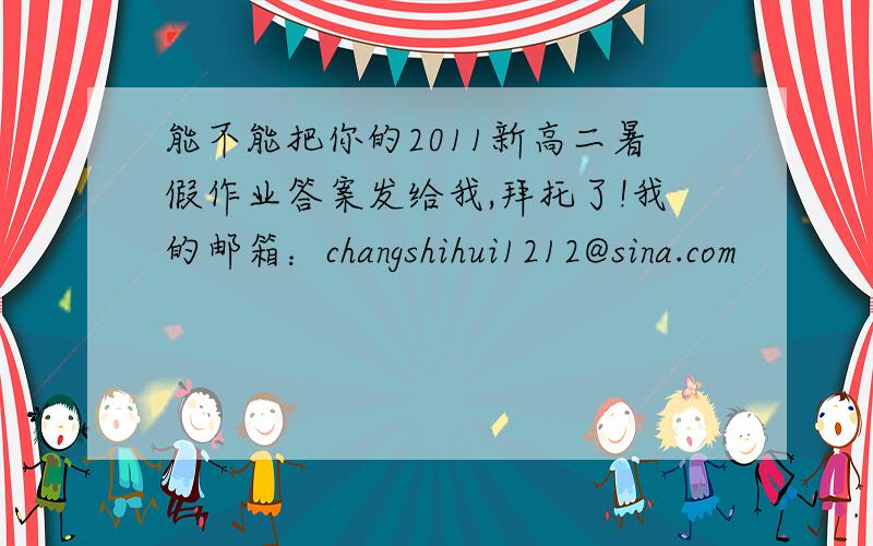 能不能把你的2011新高二暑假作业答案发给我,拜托了!我的邮箱：changshihui1212@sina.com