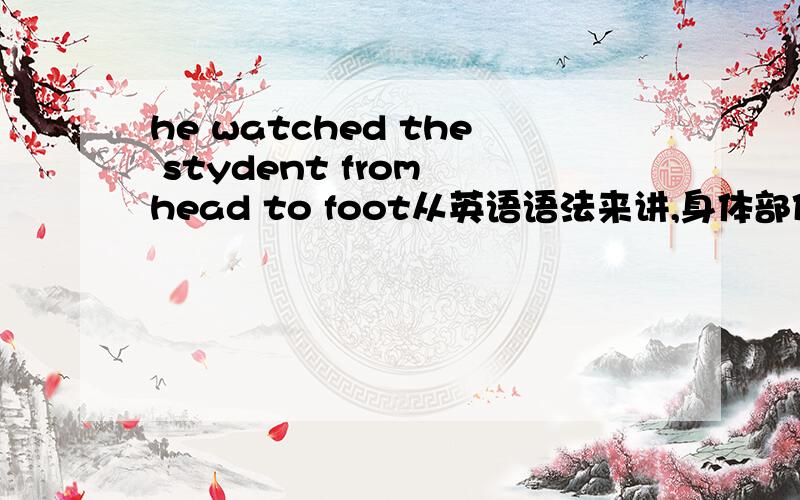 he watched the stydent from head to foot从英语语法来讲,身体部位前不是要用the吗?