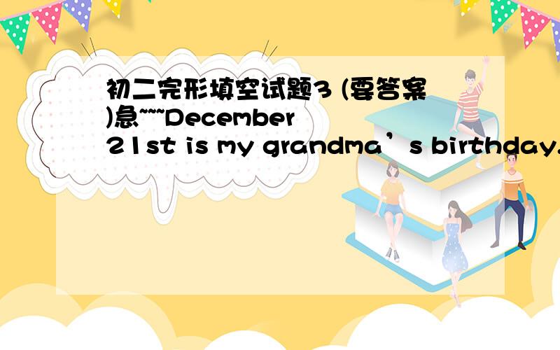 初二完形填空试题3 (要答案)急~~~December 21st is my grandma’s birthday. I’ll go back to my hometown 1 my parents. Yesterday evening our family 2 the presents for my grandma. “ 3 can we buy for my grandma’s birthday?” I asked. “