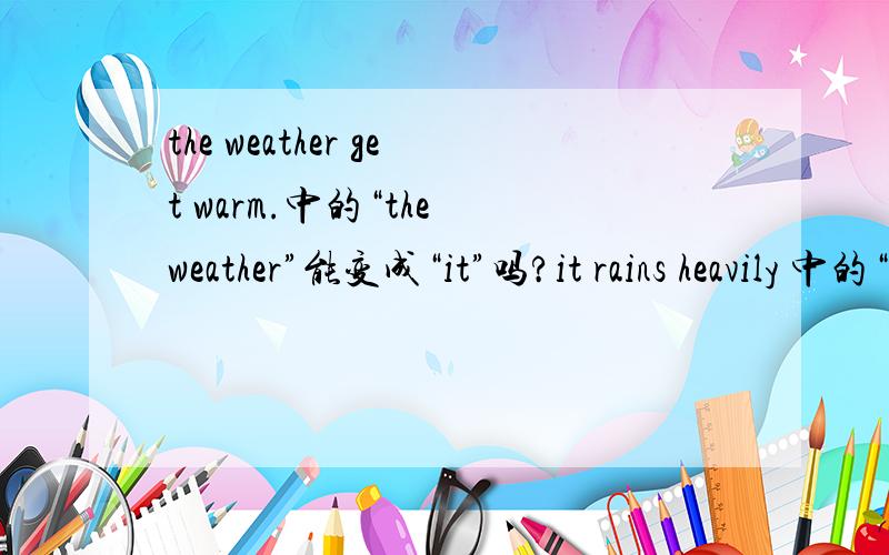 the weather get warm.中的“the weather”能变成“it”吗?it rains heavily 中的“it”能变成“the weather”吗?it与the weather 用法有什么区别?