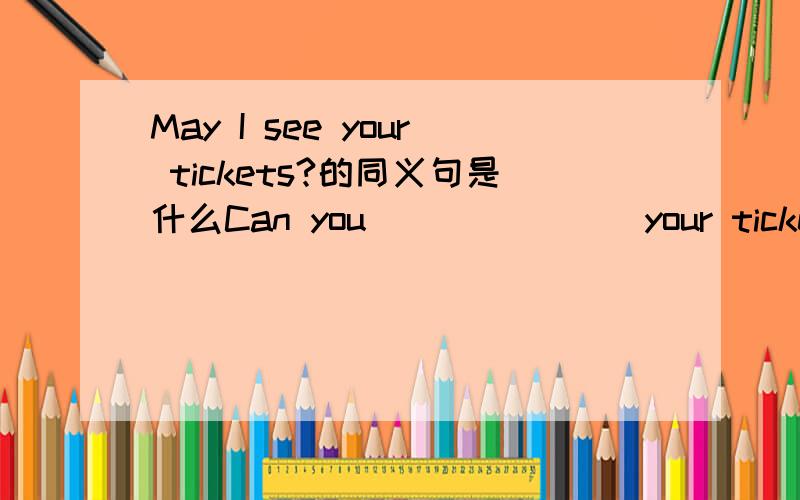 May I see your tickets?的同义句是什么Can you ___ ___ your tickets?