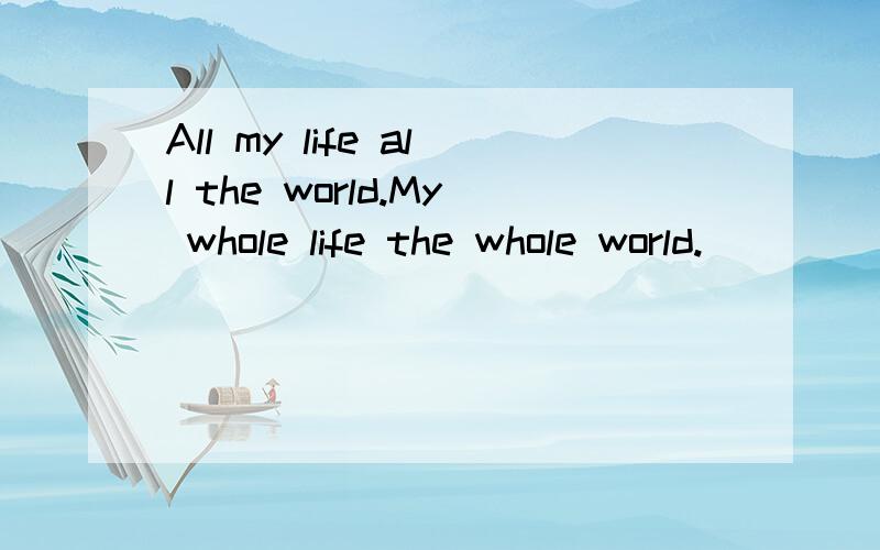 All my life all the world.My whole life the whole world.