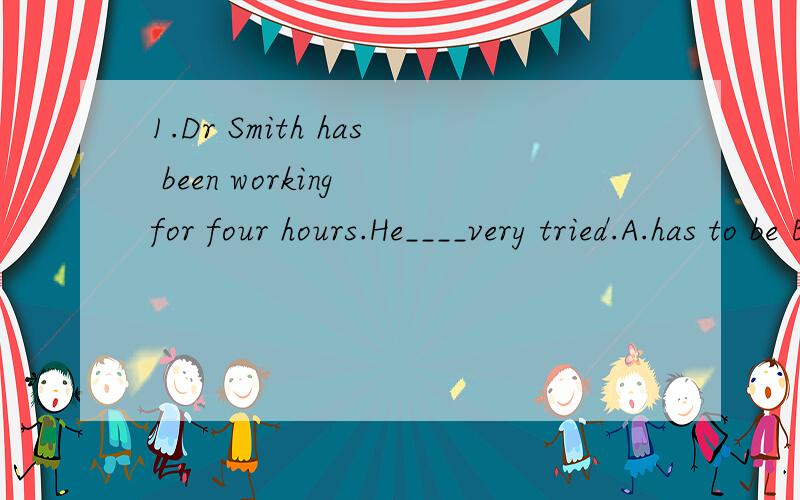 1.Dr Smith has been working for four hours.He____very tried.A.has to be B.would be C.must be D.can be2.Tom has to look after his grandma,do a lot of housework and do his homework after school.Oh,that,s too___for a twelve-year-old boy.A.more B.many C.