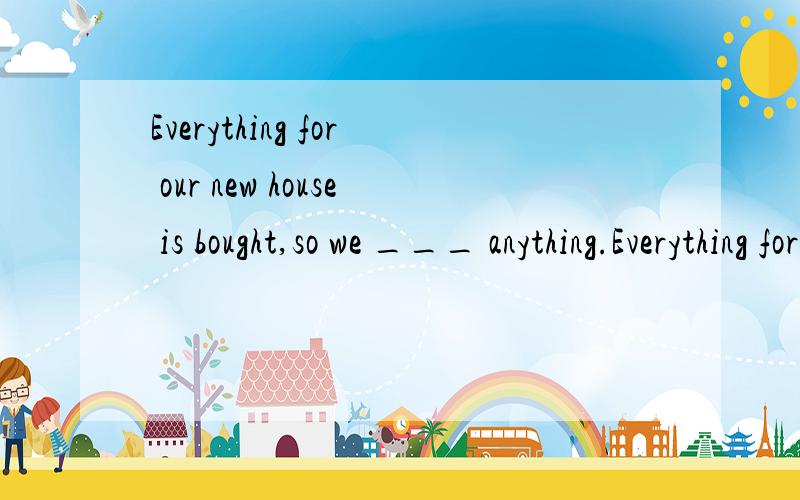 Everything for our new house is bought,so we ___ anything.Everything for our new house is bought,so we ___ anything.A.need to not buy B.don’t need to buy C.needn’t to buy D.not need to buy